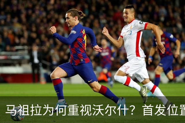 马祖拉为何重视沃尔什？首发位置尚无明朗